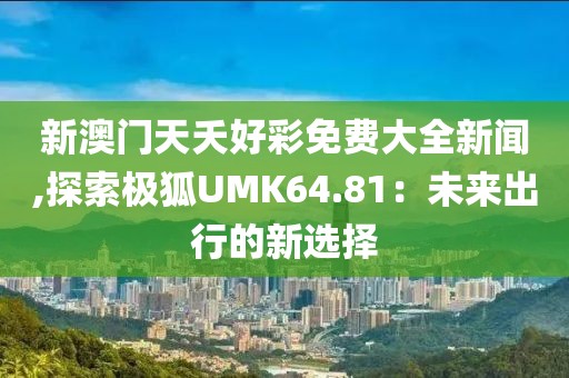 新澳门天夭好彩免费大全新闻,探索极狐UMK64.81：未来出行的新选择