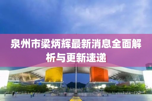 泉州市梁炳辉最新消息全面解析与更新速递