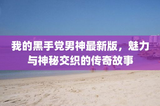 我的黑手党男神最新版，魅力与神秘交织的传奇故事