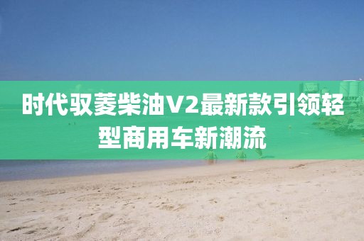 时代驭菱柴油V2最新款引领轻型商用车新潮流