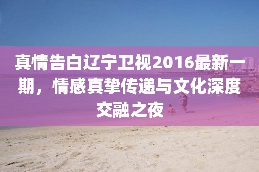 真情告白辽宁卫视2016最新一期，情感真挚传递与文化深度交融之夜