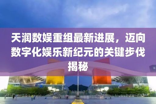 天润数娱重组最新进展，迈向数字化娱乐新纪元的关键步伐揭秘