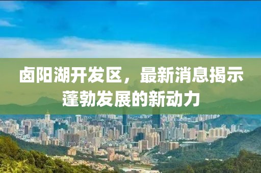 卤阳湖开发区，最新消息揭示蓬勃发展的新动力