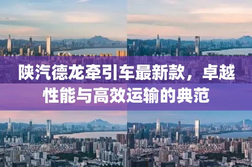 陕汽德龙牵引车最新款，卓越性能与高效运输的典范