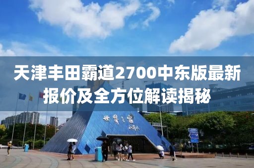 天津丰田霸道2700中东版最新报价及全方位解读揭秘