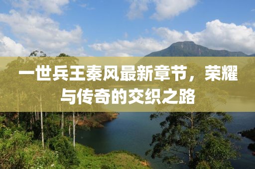 一世兵王秦风最新章节，荣耀与传奇的交织之路