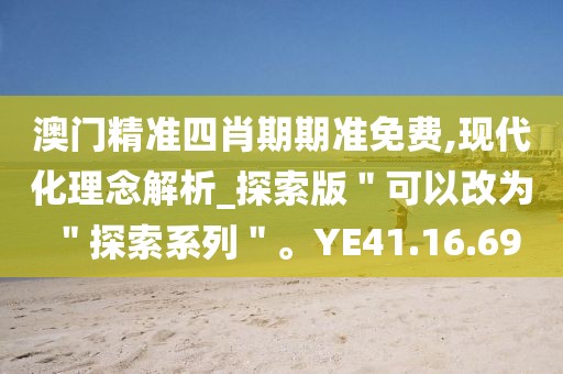 澳门精准四肖期期准免费,现代化理念解析_探索版＂可以改为＂探索系列＂。YE41.16.69