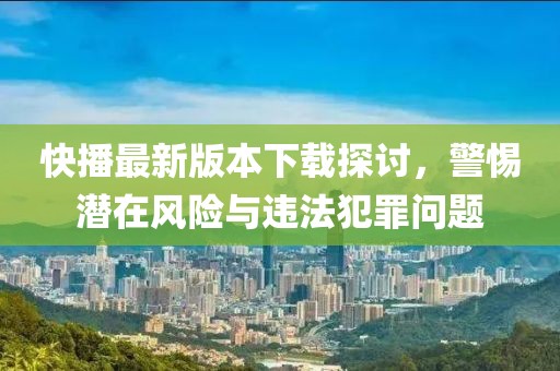 快播最新版本下载探讨，警惕潜在风险与违法犯罪问题