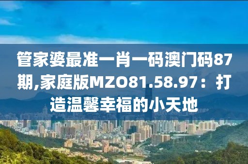 管家婆最准一肖一码澳门码87期,家庭版MZO81.58.97：打造温馨幸福的小天地
