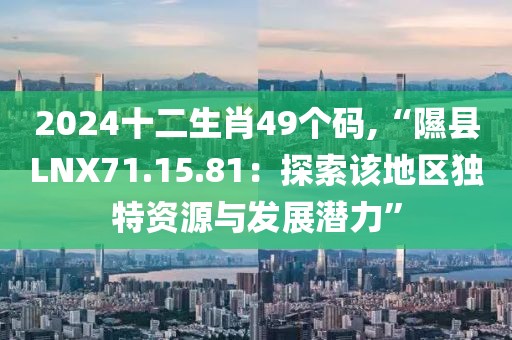 2024十二生肖49个码,“隰县LNX71.15.81：探索该地区独特资源与发展潜力”