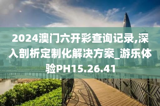 2024澳门六开彩查询记录,深入剖析定制化解决方案_游乐体验PH15.26.41