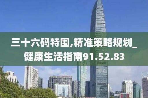 三十六码特围,精准策略规划_健康生活指南91.52.83