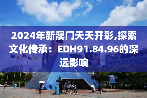 2024年新澳门天天开彩,探索文化传承：EDH91.84.96的深远影响