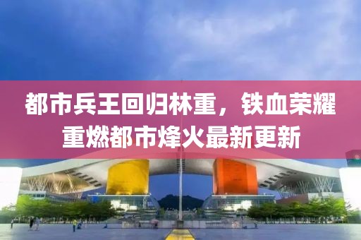 都市兵王回归林重，铁血荣耀重燃都市烽火最新更新