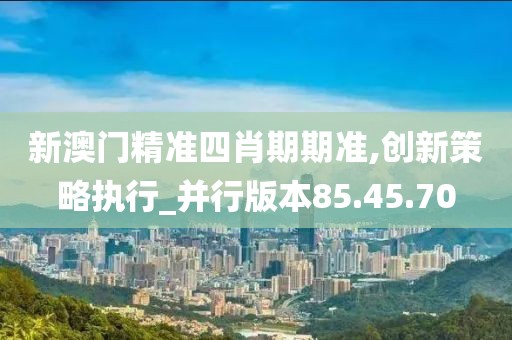 新澳门精准四肖期期准,创新策略执行_并行版本85.45.70