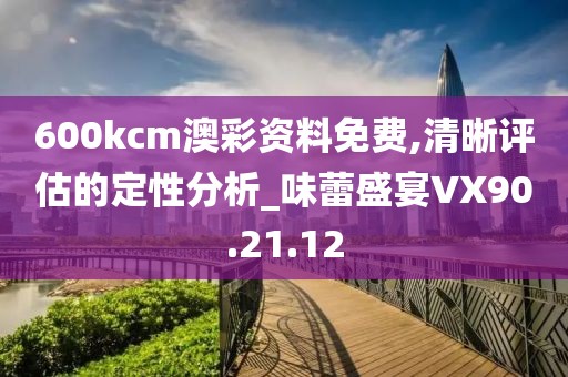 600kcm澳彩资料免费,清晰评估的定性分析_味蕾盛宴VX90.21.12