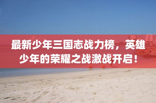 最新少年三国志战力榜，英雄少年的荣耀之战激战开启！