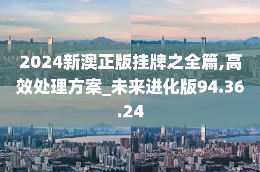 2024新澳正版挂牌之全篇,高效处理方案_未来进化版94.36.24