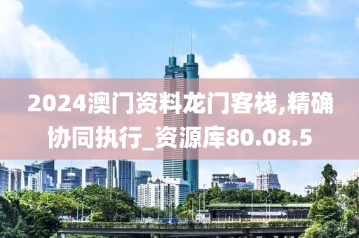 2024澳门资料龙门客栈,精确协同执行_资源库80.08.5