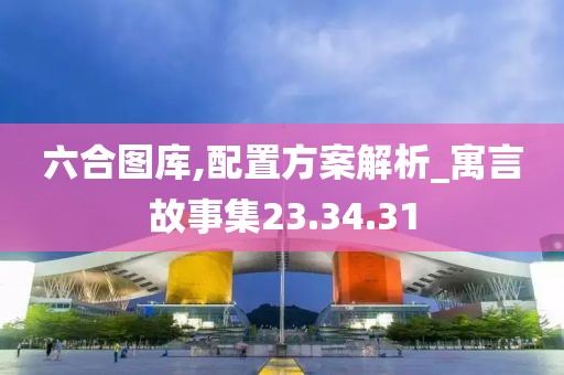 六合图库,配置方案解析_寓言故事集23.34.31