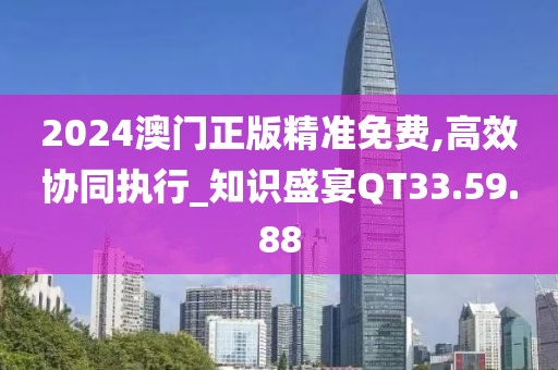 2024澳门正版精准免费,高效协同执行_知识盛宴QT33.59.88