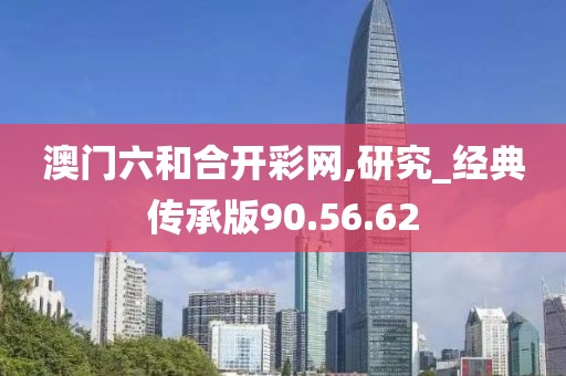 澳门六和合开彩网,研究_经典传承版90.56.62