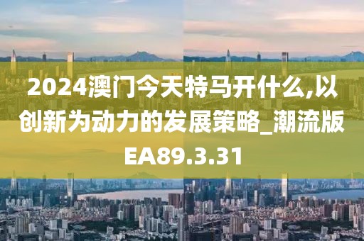 2024澳门今天特马开什么,以创新为动力的发展策略_潮流版EA89.3.31