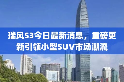 瑞风S3今日最新消息，重磅更新引领小型SUV市场潮流