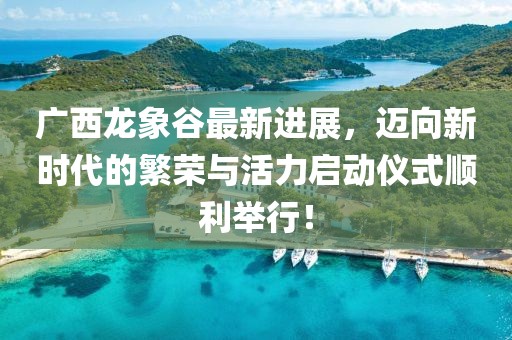 广西龙象谷最新进展，迈向新时代的繁荣与活力启动仪式顺利举行！