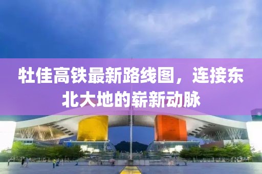 牡佳高铁最新路线图，连接东北大地的崭新动脉