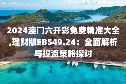 2024澳门六开彩免费精准大全,理财版EBS49.24：全面解析与投资策略探讨