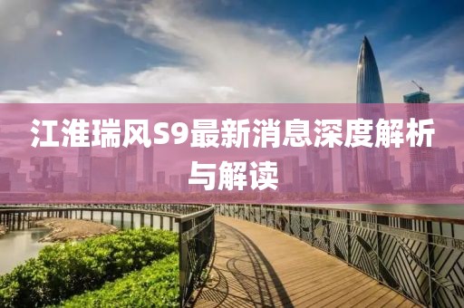 江淮瑞风S9最新消息深度解析与解读