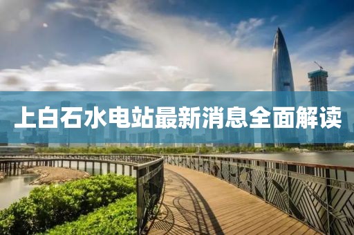 上白石水电站最新消息全面解读