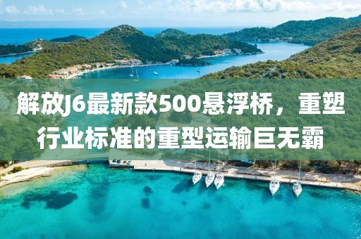 解放J6最新款500悬浮桥，重塑行业标准的重型运输巨无霸