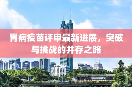 胃病疫苗评审最新进展，突破与挑战的并存之路