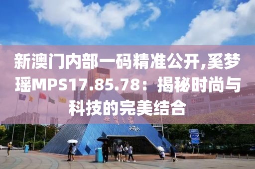 新澳门内部一码精准公开,奚梦瑶MPS17.85.78：揭秘时尚与科技的完美结合