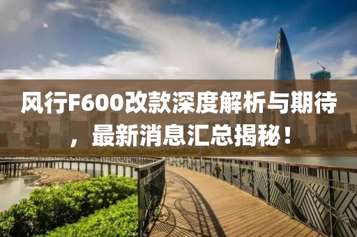风行F600改款深度解析与期待，最新消息汇总揭秘！
