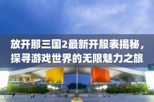 放开那三国2最新开服表揭秘，探寻游戏世界的无限魅力之旅