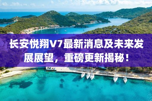 长安悦翔V7最新消息及未来发展展望，重磅更新揭秘！