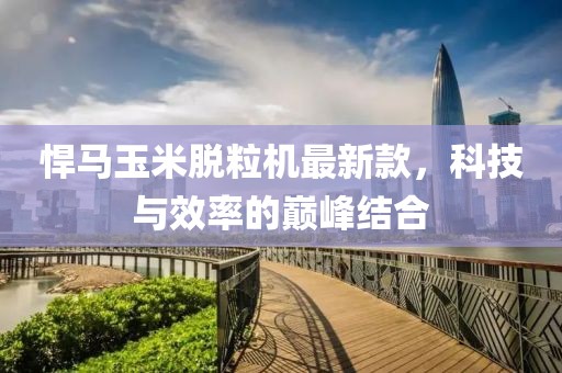 悍马玉米脱粒机最新款，科技与效率的巅峰结合