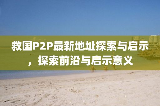 救国P2P最新地址探索与启示，探索前沿与启示意义