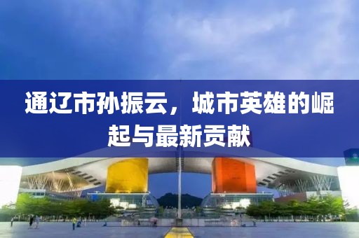 通辽市孙振云，城市英雄的崛起与最新贡献
