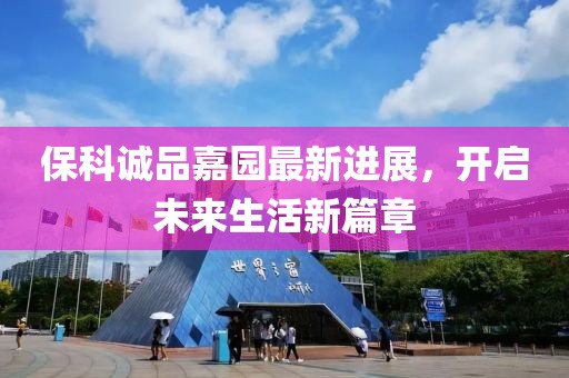 保科诚品嘉园最新进展，开启未来生活新篇章