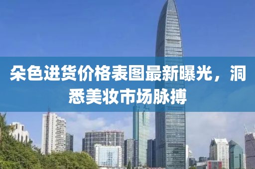 朵色进货价格表图最新曝光，洞悉美妆市场脉搏