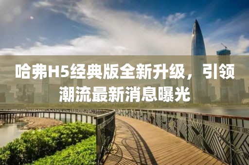 哈弗H5经典版全新升级，引领潮流最新消息曝光