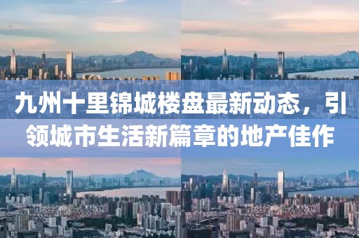 九州十里锦城楼盘最新动态，引领城市生活新篇章的地产佳作