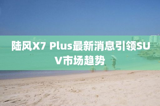 陆风X7 Plus最新消息引领SUV市场趋势