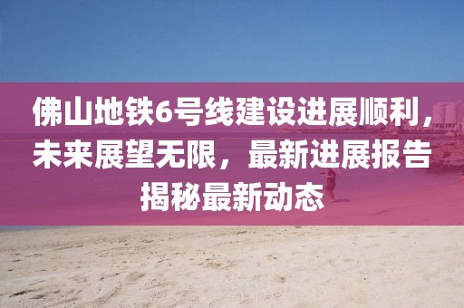 佛山地铁6号线建设进展顺利，未来展望无限，最新进展报告揭秘最新动态