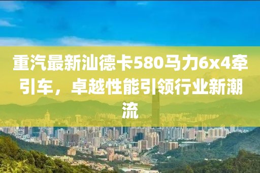 重汽最新汕德卡580马力6x4牵引车，卓越性能引领行业新潮流