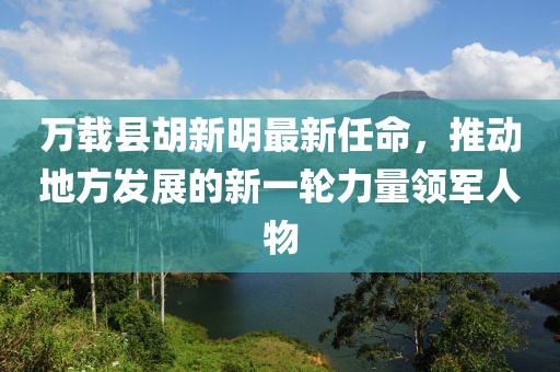 万载县胡新明最新任命，推动地方发展的新一轮力量领军人物